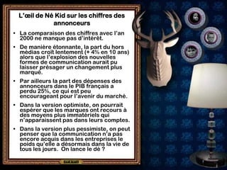 L’œil de Né Kid sur les chiffres des
            annonceurs
• La comparaison des chiffres avec l’an
  2000 ne manque pas d’intérêt.
• De manière étonnante, la part du hors
  médias croît lentement (+ 4% en 10 ans)
  alors que l’explosion des nouvelles
  formes de communication aurait pu
  laisser présager un changement plus
  marqué.
• Par ailleurs la part des dépenses des
  annonceurs dans le PIB français a
  perdu 25%, ce qui est peu
  encourageant pour l’avenir du marché.
• Dans la version optimiste, on pourrait
  espérer que les marques ont recours à
  des moyens plus immatériels qui
  n’apparaissent pas dans leurs comptes.
• Dans la version plus pessimiste, on peut
  penser que la communication n’a pas
  encore acquis dans les entreprises le
  poids qu’elle a désormais dans la vie de
  tous les jours. On lance le dé ?
 