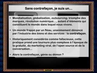 Sans contrefaçon, je suis un…

• Mondialisation, globalisation, outsourcing, triomphe des
  marques, révolution numérique…, autant d’éléments qui
  constituent le monde dans lequel nous vivons.

• Un monde frappé par un fléau, unanimement dénoncé
  par l’industrie des biens et des services : la contrefaçon.

• Historiquement considérée comme fallacieuse, cette
  pratique prend une tournure plus complexe à l’époque de
  la gratuité, du marketing viral, de l’open source et de la
  conversation…

• Alors la contrefaçon, génie ou démon ?
 