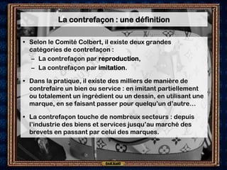 La contrefaçon : une définition

• Selon le Comité Colbert, il existe deux grandes
  catégories de contrefaçon :
   – La contrefaçon par reproduction,
   – La contrefaçon par imitation.

• Dans la pratique, il existe des milliers de manière de
  contrefaire un bien ou service : en imitant partiellement
  ou totalement un ingrédient ou un dessin, en utilisant une
  marque, en se faisant passer pour quelqu’un d’autre…

• La contrefaçon touche de nombreux secteurs : depuis
  l’industrie des biens et services jusqu’au marché des
  brevets en passant par celui des marques.
 