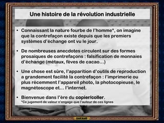 Une histoire de la révolution industrielle

• Connaissant la nature fourbe de l’homme*, on imagine
  que la contrefaçon existe depuis que les premiers
  systèmes d’échange ont vu le jour.

• De nombreuses anecdotes circulent sur des formes
  prosaïques de contrefaçons : falsification de monnaies
  d’échange (métaux, fèves de cacao…)

• Une chose est sûre, l’apparition d’outils de reproduction
  a grandement facilité la contrefaçon : l’imprimerie ou
  plus récemment l’appareil photo, la photocopieuse, le
  magnétoscope et… l’internet.

• Bienvenue dans l’ère du copier/coller.
  *Ce jugement de valeur n’engage que l’auteur de ces lignes
 