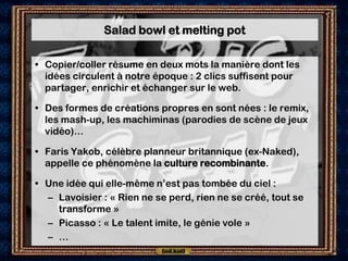 Salad bowl et melting pot

• Copier/coller résume en deux mots la manière dont les
  idées circulent à notre époque : 2 clics suffisent pour
  partager, enrichir et échanger sur le web.

• Des formes de créations propres en sont nées : le remix,
  les mash-up, les machiminas (parodies de scène de jeux
  vidéo)…

• Faris Yakob, célèbre planneur britannique (ex-Naked),
  appelle ce phénomène la culture recombinante.

• Une idée qui elle-même n’est pas tombée du ciel :
  – Lavoisier : « Rien ne se perd, rien ne se créé, tout se
    transforme »
  – Picasso : « Le talent imite, le génie vole »
  – …
 