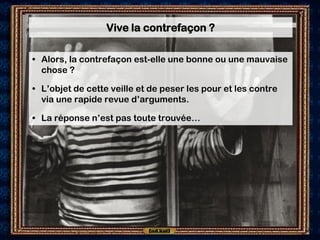 Vive la contrefaçon ?

• Alors, la contrefaçon est-elle une bonne ou une mauvaise
  chose ?

• L’objet de cette veille et de peser les pour et les contre
  via une rapide revue d’arguments.

• La réponse n’est pas toute trouvée…
 