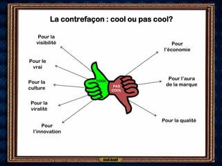 La contrefaçon : cool ou pas cool?

    Pour la
   visibilité                                  Pour
                                           l’économie

Pour le
 vrai

                        COOL
                                             Pour l’aura
Pour la                                     de la marque
                                PAS
culture                        COOL


 Pour la
 viralité

                                          Pour la qualité
      Pour
  l’innovation
 
