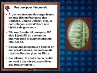 Pas cool pour l’économie

• Argument massue des organismes
  de lutte (Union Française des
  Douanes, Comité Colbert, etc), la
  contrefaçon, c’est d’abord une
  histoire de gros sous.
• Elle représenterait quelques 500
  Mds $ (soit 5% du commerce
  international) et augmenterait de
  20% par an.
• Soit autant de manque à gagner en
  matière d’emplois, de taxes ou de
  recettes fiscales pour les États.
• Par ailleurs, la contrefaçon profite
  souvent à des réseaux parallèles
  peu fréquentables…
 