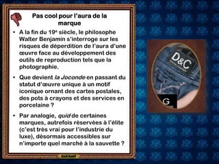 Pas cool pour l’aura de la
               marque
• A la fin du 19e siècle, le philosophe
  Walter Benjamin s’interroge sur les
  risques de déperdition de l’aura d’une
  œuvre face au développement des
  outils de reproduction tels que la
  photographie.
• Que devient la Joconde en passant du
  statut d’œuvre unique à un motif
  iconique ornant des cartes postales,
  des pots à crayons et des services en
  porcelaine ?
• Par analogie, quid de certaines
  marques, autrefois réservées à l’élite
  (c’est très vrai pour l’industrie du
  luxe), désormais accessibles sur
  n’importe quel marché à la sauvette ?
 