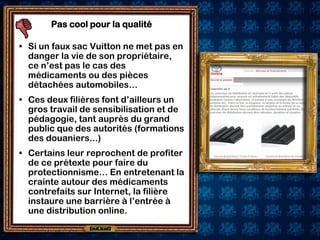 Pas cool pour la qualité

• Si un faux sac Vuitton ne met pas en
  danger la vie de son propriétaire,
  ce n’est pas le cas des
  médicaments ou des pièces
  détachées automobiles…
• Ces deux filières font d’ailleurs un
  gros travail de sensibilisation et de
  pédagogie, tant auprès du grand
  public que des autorités (formations
  des douaniers...)
• Certains leur reprochent de profiter
  de ce prétexte pour faire du
  protectionnisme… En entretenant la
  crainte autour des médicaments
  contrefaits sur Internet, la filière
  instaure une barrière à l’entrée à
  une distribution online.
 