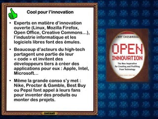 Cool pour l’innovation

• Experts en matière d’innovation
  ouverte (Linux, Mozilla Firefox,
  Open Office, Creative Commons…),
  l’industrie informatique et les
  logiciels libres font des émules.
• Beaucoup d’acteurs du high-tech
  partagent une partie de leur
  « code » et invitent des
  développeurs tiers à créer des
  applications pour eux : Apple, Intel,
  Microsoft…
• Même la grande conso s’y met :
  Nike, Procter & Gamble, Best Buy
  ou Pepsi font appel à leurs fans
  pour inventer des produits ou
  monter des projets.
 