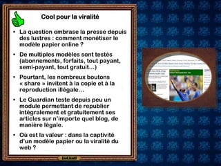 Cool pour la viralité

• La question embrase la presse depuis
  des lustres : comment monétiser le
  modèle papier online ?
• De multiples modèles sont testés
  (abonnements, forfaits, tout payant,
  semi-payant, tout gratuit…)
• Pourtant, les nombreux boutons
  « share » invitent à la copie et à la
  reproduction illégale…
• Le Guardian teste depuis peu un
  module permettant de republier
  intégralement et gratuitement ses
  articles sur n’importe quel blog, de
  manière légale.
• Où est la valeur : dans la captivité
  d’un modèle papier ou la viralité du
  web ?
 