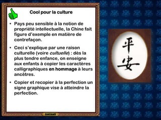 Cool pour la culture

• Pays peu sensible à la notion de
  propriété intellectuelle, la Chine fait
  figure d’exemple en matière de
  contrefaçon.
• Ceci s’explique par une raison
  culturelle (voire cultuelle) : dès la
  plus tendre enfance, on enseigne
  aux enfants à copier les caractères
  calligraphiques en hommage à leurs
  ancêtres.
• Copier et recopier à la perfection un
  signe graphique vise à atteindre la
  perfection.
 