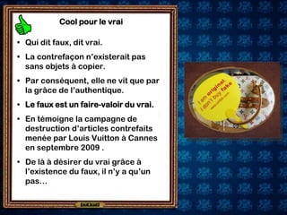 Cool pour le vrai

• Qui dit faux, dit vrai.
• La contrefaçon n’existerait pas
  sans objets à copier.
• Par conséquent, elle ne vit que par
  la grâce de l’authentique.
• Le faux est un faire-valoir du vrai.
• En témoigne la campagne de
  destruction d’articles contrefaits
  menée par Louis Vuitton à Cannes
  en septembre 2009 .
• De là à désirer du vrai grâce à
  l’existence du faux, il n’y a qu’un
  pas…
 