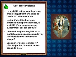 Cool pour la visibilité

• La visibilité est souvent le premier
  argument justifiant une prise de
  parole en communication.
• Levier d’identification et de
  différenciation par excellence, la
  visibilité d’une marque passe
  évidemment par ses produits.
• Comment ne pas se réjouir de la
  multiplication des occasions de voir
  une marque dans la rue ou en
  voyage?
• Sans parler des retombées RP
  offertes par les procès et autres
  coups de filet...
 