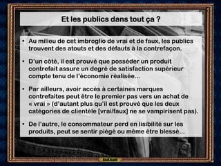 Et les publics dans tout ça ?

• Au milieu de cet imbroglio de vrai et de faux, les publics
  trouvent des atouts et des défauts à la contrefaçon.

• D’un côté, il est prouvé que posséder un produit
  contrefait assure un degré de satisfaction supérieur
  compte tenu de l’économie réalisée…

• Par ailleurs, avoir accès à certaines marques
  contrefaites peut être le premier pas vers un achat de
  « vrai » (d’autant plus qu’il est prouvé que les deux
  catégories de clientèle [vrai/faux] ne se vampirisent pas).

• De l’autre, le consommateur perd en lisibilité sur les
  produits, peut se sentir piégé ou même être blessé...
 
