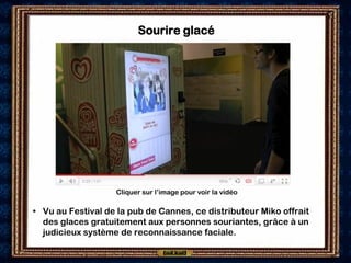 Sourire glacé




                   Cliquer sur l’image pour voir la vidéo

• Vu au Festival de la pub de Cannes, ce distributeur Miko offrait
  des glaces gratuitement aux personnes souriantes, grâce à un
  judicieux système de reconnaissance faciale.
 
