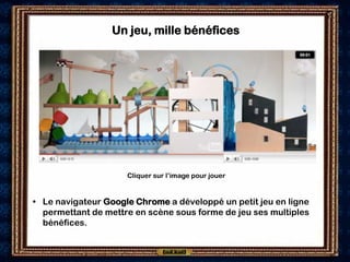 Un jeu, mille bénéfices




                     Cliquer sur l’image pour jouer


• Le navigateur Google Chrome a développé un petit jeu en ligne
  permettant de mettre en scène sous forme de jeu ses multiples
  bénéfices.
 