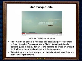 Une marque utile




                   Cliquer sur l’image pour voir le cas

• Pour mettre en scène la richesse des contacts professionnels
  présent dans les Pages Jaunes, la filiale néo-zélandaise du
  célèbre guide a mis au défi un jeune homme de créer un produit
  de A à Z avec pour seul outil les précieuses pages…
• Résultat : une nouvelle marque de chocolat et un Lion à Cannes
  dans la catégorie Média.
 