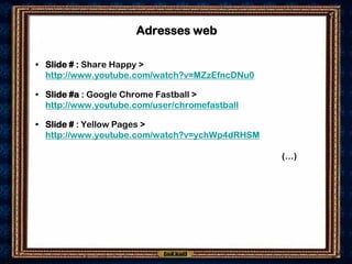 Adresses web

• Slide # : Share Happy >
  http://www.youtube.com/watch?v=MZzEfncDNu0

• Slide #a : Google Chrome Fastball >
  http://www.youtube.com/user/chromefastball

• Slide # : Yellow Pages >
  http://www.youtube.com/watch?v=ychWp4dRHSM

                                               (…)
 