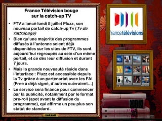 France Télévision bouge
           sur la catch-up TV
• FTV a lancé lundi 5 juillet Pluzz, son
  nouveau portail de catch-up Tv (Tv de
  rattrapage)
• Bien qu’une majorité des programmes
  diffusés à l’antenne soient déjà
  disponibles sur les sites de FTV, ils sont
  aujourd’hui regroupés au sein d’un même
  portail, et ce dès leur diffusion et durant
  7 jours.
• Mais la grande nouveauté réside dans
  l’interface : Pluzz est accessible depuis
  la Tv grâce à un partenariat avec les FAI
  (Free a déjà signé, d’autres suivraient…)
• Le service sera financé pour commencer
  par la publicité, notamment par le format
  pre-roll (spot avant la diffusion du
  programme), qui affirme un peu plus son
  statut de standard.
 