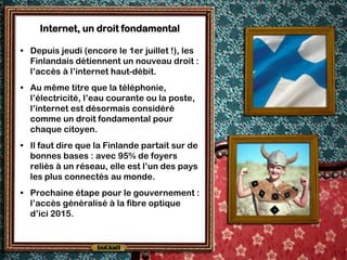 Internet, un droit fondamental

• Depuis jeudi (encore le 1er juillet !), les
  Finlandais détiennent un nouveau droit :
  l’accès à l’internet haut-débit.
• Au même titre que la téléphonie,
  l’électricité, l’eau courante ou la poste,
  l’internet est désormais considéré
  comme un droit fondamental pour
  chaque citoyen.
• Il faut dire que la Finlande partait sur de
  bonnes bases : avec 95% de foyers
  reliés à un réseau, elle est l’un des pays
  les plus connectés au monde.
• Prochaine étape pour le gouvernement :
  l’accès généralisé à la fibre optique
  d’ici 2015.
 