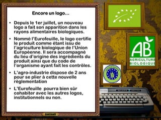 Encore un logo…

• Depuis le 1er juillet, un nouveau
  logo a fait son apparition dans les
  rayons alimentaires biologiques.
• Nommé l’Eurofeuille, le logo certifie
  le produit comme étant issu de
  l’agriculture biologique de l’Union
  Européenne. Il sera accompagné
  du lieu d’origine des ingrédients du
  produit ainsi que du code de
  l’organisme ayant fait les contrôles.
• L’agro-industrie dispose de 2 ans
  pour se plier à cette nouvelle
  règlementation
• L’Eurofeuille pourra bien sûr
  cohabiter avec les autres logos,
  institutionnels ou non.
 