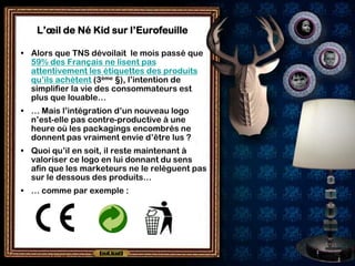 L’œil de Né Kid sur l’Eurofeuille

• Alors que TNS dévoilait le mois passé que
  59% des Français ne lisent pas
  attentivement les étiquettes des produits
  qu’ils achètent (3ème §), l’intention de
  simplifier la vie des consommateurs est
  plus que louable…
• … Mais l’intégration d’un nouveau logo
  n’est-elle pas contre-productive à une
  heure où les packagings encombrés ne
  donnent pas vraiment envie d’être lus ?
• Quoi qu’il en soit, il reste maintenant à
  valoriser ce logo en lui donnant du sens
  afin que les marketeurs ne le relèguent pas
  sur le dessous des produits…
• … comme par exemple :
 
