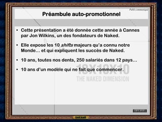 Publi-communiqué

           Préambule auto-promotionnel

• Cette présentation a été donnée cette année à Cannes
  par Jon Wilkins, un des fondateurs de Naked.

• Elle expose les 10 shifts majeurs qu’a connu notre
  Monde… et qui expliquent les succès de Naked.

• 10 ans, toutes nos dents, 250 salariés dans 12 pays…

• 10 ans d’un modèle qui ne fait que commencer.
 