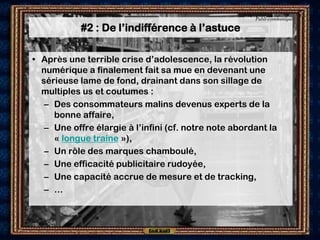 Publi-communiqué

            #2 : De l’indifférence à l’astuce

• Après une terrible crise d’adolescence, la révolution
  numérique a finalement fait sa mue en devenant une
  sérieuse lame de fond, drainant dans son sillage de
  multiples us et coutumes :
   – Des consommateurs malins devenus experts de la
     bonne affaire,
   – Une offre élargie à l’infini (cf. notre note abordant la
     « longue traine »),
   – Un rôle des marques chamboulé,
   – Une efficacité publicitaire rudoyée,
   – Une capacité accrue de mesure et de tracking,
   – …
 