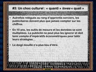 Publi-communiqué

  #3: Un choc culturel : « quanti » loves « quali »

• Autrefois relégués au rang d’apprentis sorciers, les
  publicitaires doivent plus que jamais compter sur les
  chiffres.

• En 10 ans, les outils de mesure et les données se sont
  multipliées. La publicité ne peut plus les ignorer et doit
  tenir compte d’impératifs économétriques pour bâtir
  leurs stratégies…

• Le doigt mouillé n’a plus lieu d’être.
 