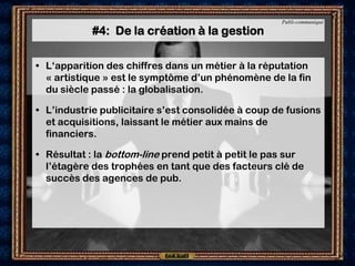 Publi-communiqué

            #4: De la création à la gestion

• L‘apparition des chiffres dans un métier à la réputation
  « artistique » est le symptôme d’un phénomène de la fin
  du siècle passé : la globalisation.

• L’industrie publicitaire s’est consolidée à coup de fusions
  et acquisitions, laissant le métier aux mains de
  financiers.

• Résultat : la bottom-line prend petit à petit le pas sur
  l’étagère des trophées en tant que des facteurs clé de
  succès des agences de pub.
 