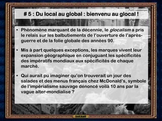 Publi-communiqué

   # 5 : Du local au global : bienvenu au glocal !

• Phénomène marquant de la décennie, le glocalism a pris
  le relais sur les balbutiements de l’ouverture de l’après-
  guerre et de la folie globale des années 90.

• Mis à part quelques exceptions, les marques vivent leur
  expansion géographique en conjuguant les spécificités
  des impératifs mondiaux aux spécificités de chaque
  marché.

• Qui aurait pu imaginer qu’on trouverait un jour des
  salades et des menus français chez McDonald’s, symbole
  de l’impérialisme sauvage dénoncé voilà 10 ans par la
  vague alter-mondialise ?
 