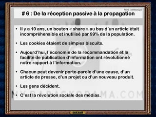 Publi-communiqué

   # 6 : De la réception passive à la propagation

• Il y a 10 ans, un bouton « share » au bas d’un article était
  incompréhensible et inutilisé par 99% de la population.

• Les cookies étaient de simples biscuits.

• Aujourd’hui, l’économie de la recommandation et la
  facilité de publication d’information ont révolutionné
  notre rapport à l’information.

• Chacun peut devenir porte-parole d’une cause, d’un
  article de presse, d’un projet ou d’un nouveau produit.

• Les gens décident.

• C’est la révolution sociale des médias.
 