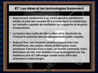 Publi-communiqué

   #7: Les idées et les technologies fusionnent

• Auparavant cantonnée à un court spectre média/hors
  média, la pub des années 00 a trouvé dans le numérique
  un tremplin capable de multiplier les supports et moyens
  d’expression.

• La baisse des coûts de fabrication et la réactivité de
  l’industrie autorise des développements jadis risqués.

• Aujourd’hui, nos baskets communiquent avec nos
  iPod/iPhone, des petits robots brillent pour nous
  annoncer l’arrivée d’un e-mail, un boitier connecte notre
  téléviseur au net, nos mobiles nous renseignent sur les
  meilleurs prix et l’affichage urbain nous offre des
  chansons à télécharger.
 