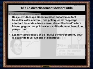 Publi-communiqué

         #8 : Le divertissement devient utile

• Des jeux vidéos qui aident à rester en forme ou font
  travailler votre cerveau, des politiques de recyclage
  adoptant les codes du casino ou des collectes d’ordure
  faisant gagner des points à leurs utilisateurs éclosent un
  peu partout.

• Les territoires du jeu et de l’utilité s’interpénètrent, pour
  le plaisir de tous, ludique et bénéfique.
 