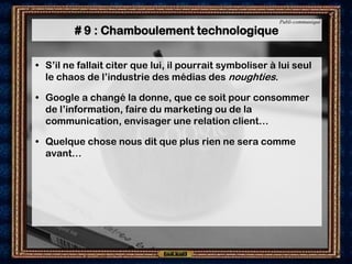 Publi-communiqué

         # 9 : Chamboulement technologique

• S’il ne fallait citer que lui, il pourrait symboliser à lui seul
  le chaos de l’industrie des médias des noughties.

• Google a changé la donne, que ce soit pour consommer
  de l’information, faire du marketing ou de la
  communication, envisager une relation client…

• Quelque chose nous dit que plus rien ne sera comme
  avant…
 
