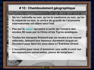 Publi-communiqué

       # 10 : Chamboulement géographique

• Qu’on l’admette ou non, qu’on le cautionne ou non, qu’on
  le respecte ou non, le centre de gravité de l’économie
  internationale est attiré vers l’est.

• Pas par le Japon qui peine à sortir de l’ornière des
  années 90 mais par la Chine et les Tigres asiatiques.

• Toutes les marques finissent par se rendre à ce nouvel
  eldorado, laissant leur honneur durement acquis en
  Occident pour faire les yeux doux à l’Extrême-Orient.

• L’occasion pour nous d’annoncer une veille à venir sur
  les expositions universelles, pleine de surprises !
 