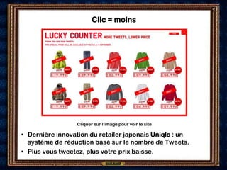Clic = moins




                 Cliquer sur l’image pour voir le site

• Dernière innovation du retailer japonais Uniqlo : un
  système de réduction basé sur le nombre de Tweets.
• Plus vous tweetez, plus votre prix baisse.
 