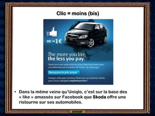 Clic = moins (bis)




• Dans la même veine qu’Uniqlo, c’est sur la base des
  « like » amassés sur Facebook que Skoda offre une
  ristourne sur ses automobiles.
 