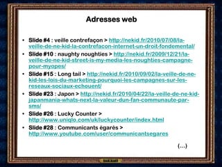 Adresses web

• Slide #4 : veille contrefaçon > http://nekid.fr/2010/07/08/la-
  veille-de-ne-kid-la-contrefacon-internet-un-droit-fondemental/
• Slide #10 : naughty noughties > http://nekid.fr/2009/12/21/la-
  veille-de-ne-kid-street-is-my-media-les-noughties-campagne-
  pour-myopes/
• Slide #15 : Long tail > http://nekid.fr/2010/09/02/la-veille-de-ne-
  kid-les-lois-du-marketing-pourquoi-les-campagnes-sur-les-
  reseaux-sociaux-echouent/
• Slide #23 : Japon > http://nekid.fr/2010/04/22/la-veille-de-ne-kid-
  japanmania-whats-next-la-valeur-dun-fan-communaute-par-
  sms/
• Slide #26 : Lucky Counter >
  http://www.uniqlo.com/uk/luckycounter/index.html
• Slide #28 : Communicants égarés >
  http://www.youtube.com/user/communicantsegares

                                                            (…)
 