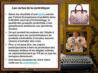 Les vertus de la contrefaçon

• Selon les résultats d’une étude menée
  par l’Union Européenne et publiée dans
  le British Journal of Criminology, la
  qualité des produits contrefaits s’est
  grandement améliorée ces dernières
  années.
• Ce qui conduit les auteurs de l’étude à
  conclure que les consommateurs de
  produits contrefaits n’ont plus aucune
  chance d’acheter des vrais.
• Pire, si on peut dire, les copies
  participeraient à faire la promotion des
  marques imitées et les dégâts estimés
  ne représenteraient qu’1/5 de ce que les
  marques dénoncent.
• Une bonne occasion de relire notre
  veille sur la contrefaçon…
 