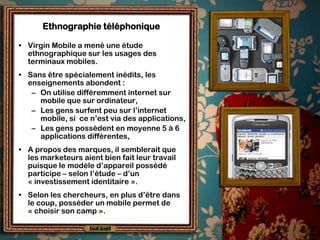 Ethnographie téléphonique

• Virgin Mobile a mené une étude
  ethnographique sur les usages des
  terminaux mobiles.
• Sans être spécialement inédits, les
  enseignements abondent :
   – On utilise différemment internet sur
     mobile que sur ordinateur,
   – Les gens surfent peu sur l’internet
     mobile, si ce n’est via des applications,
   – Les gens possèdent en moyenne 5 à 6
     applications différentes,
• A propos des marques, il semblerait que
  les marketeurs aient bien fait leur travail
  puisque le modèle d’appareil possédé
  participe – selon l’étude – d’un
  « investissement identitaire ».
• Selon les chercheurs, en plus d’être dans
  le coup, posséder un mobile permet de
  « choisir son camp ».
 