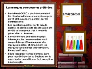 Les marques européennes préférées

• Le cabinet OC&C a publié récemment
  les résultats d’une étude menée auprès
  de 14 000 européens portant sur les
  commerçants.
• Les questions portant sur le prix, la
  qualité, le service et la présentation ont
  révélé un vainqueur très « nouvelle
  génération » : Amazon.
• L’étude montre que dans les pays
  interrogés, les consommateurs ont
  souvent des préférences pour des
  marques locales, et notamment les
  marques spécialisées : Décathlon ou
  Picard en France.
• Seuls Ikea pour l’ameublement, Zara
  pour le prêt-à-porter ou Sephora sur le
  marché des cosmétiques font exception
  à cette règle.
 