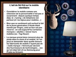 L’œil de Né Kid sur le mobile
              identitaire
• Considérer le mobile comme une
  extension de la personnalité n’est pas si
  surprenant : depuis quelque temps
  déjà, le « tuning » de téléphone est
  partout (cf. les bijoux pour mobiles…)
• Bien que ce sentiment soit surtout le fait
  de la jeune génération (l’étude étant
  menée par Virgin), cela ne leur est pas
  réservé : on voit aujourd’hui certaines
  marques « adultes » lancer leurs
  mobiles (ex : Tag Heuer)
• La marque prend donc (encore) plus de
  poids dans le choix d’un mobile, et l’on
  peut se demander dans quelle mesure
  les fabricants de mobile n’ayant pas de
  « belle marque » finiront par devenir
  des fournisseurs de technologies… (ce
  qu’ont déjà fait LG ou Samsung pour
  Prada ou Armani).
 