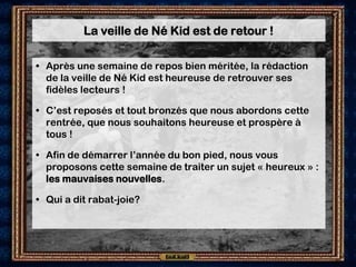 La veille de Né Kid est de retour !

• Après une semaine de repos bien méritée, la rédaction
  de la veille de Né Kid est heureuse de retrouver ses
  fidèles lecteurs !

• C’est reposés et tout bronzés que nous abordons cette
  rentrée, que nous souhaitons heureuse et prospère à
  tous !

• Afin de démarrer l’année du bon pied, nous vous
  proposons cette semaine de traiter un sujet « heureux » :
  les mauvaises nouvelles.

• Qui a dit rabat-joie?
 