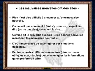 « Les mauvaises nouvelles ont des ailes »

• Rien n’est plus difficile à annoncer qu’une mauvaise
  nouvelle.

• On ne sait pas comment il faut s’y prendre, ce qu’il faut
  dire (ou ne pas dire), comment le dire…

• Comme dit le proverbe suédois : « les bonnes nouvelles
  marchent, les mauvaises courent ».

• D’où l’importance de savoir gérer ces situations
  délicates...

• Petite revue des différentes manières (plus ou moins
  éthiques et agréables) de communiquer les informations
  qu’on préfèrerait taire.
 