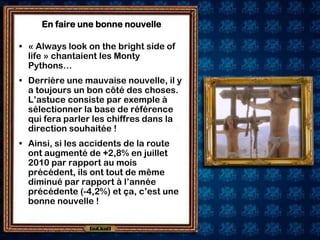 En faire une bonne nouvelle

• « Always look on the bright side of
  life » chantaient les Monty
  Pythons…
• Derrière une mauvaise nouvelle, il y
  a toujours un bon côté des choses.
  L’astuce consiste par exemple à
  sélectionner la base de référence
  qui fera parler les chiffres dans la
  direction souhaitée !
• Ainsi, si les accidents de la route
  ont augmenté de +2,8% en juillet
  2010 par rapport au mois
  précédent, ils ont tout de même
  diminué par rapport à l’année
  précédente (-4,2%) et ça, c’est une
  bonne nouvelle !
 