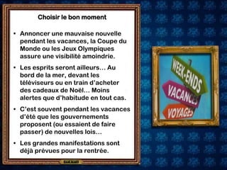 Choisir le bon moment

• Annoncer une mauvaise nouvelle
  pendant les vacances, la Coupe du
  Monde ou les Jeux Olympiques
  assure une visibilité amoindrie.
• Les esprits seront ailleurs… Au
  bord de la mer, devant les
  téléviseurs ou en train d’acheter
  des cadeaux de Noël… Moins
  alertes que d’habitude en tout cas.
• C’est souvent pendant les vacances
  d’été que les gouvernements
  proposent (ou essaient de faire
  passer) de nouvelles lois…
• Les grandes manifestations sont
  déjà prévues pour la rentrée.
 