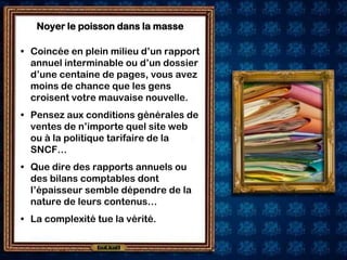 Noyer le poisson dans la masse

• Coincée en plein milieu d’un rapport
  annuel interminable ou d’un dossier
  d’une centaine de pages, vous avez
  moins de chance que les gens
  croisent votre mauvaise nouvelle.
• Pensez aux conditions générales de
  ventes de n’importe quel site web
  ou à la politique tarifaire de la
  SNCF…
• Que dire des rapports annuels ou
  des bilans comptables dont
  l’épaisseur semble dépendre de la
  nature de leurs contenus…
• La complexité tue la vérité.
 