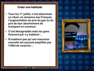 Créer une habitude

• Tous les 1er juillet, c’est désormais
  un rituel, on annonce aux Français
  l’augmentation du prix du gaz ou du
  prix de leur abonnement de
  transport en commun.
• C’est désagréable mais les gens
  finissent par s’y habituer…
• N’oublions pas qu’une mauvaise
  nouvelle est souvent amplifiée par
  l’effet de surprise…
 