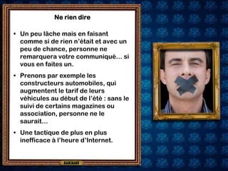 Ne rien dire

• Un peu lâche mais en faisant
  comme si de rien n’était et avec un
  peu de chance, personne ne
  remarquera votre communiqué… si
  vous en faites un.
• Prenons par exemple les
  constructeurs automobiles, qui
  augmentent le tarif de leurs
  véhicules au début de l’été : sans le
  suivi de certains magazines ou
  association, personne ne le
  saurait…
• Une tactique de plus en plus
  inefficace à l’heure d’Internet.
 