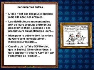 Incriminer les autres

• L’idée n’est pas des plus élégantes
  mais elle a fait ses preuves.
• Les distributeurs augmentant les
  prix de leurs produits affirment ne
  pas avoir le choix « à cause » des
  producteurs qui gonflent les leurs…
• Idem pour le pétrole dont les crises
  du Golfe sont immédiatement
  indexées sur les prix…
• Que dire de l’affaire SG/ Kerviel,
  que la Société Générale a réussi à
  faire appeler « l’affaire Kerviel » par
  l’ensemble de l’opinion…
 