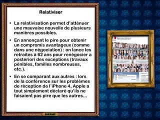 Relativiser

• La relativisation permet d’atténuer
  une mauvaise nouvelle de plusieurs
  manières possibles.
• En annonçant le pire pour obtenir
  un compromis avantageux (comme
  dans une négociation) : on lance les
  retraites à 62 ans pour renégocier a
  posteriori des exceptions (travaux
  pénibles, familles nombreuses,
  etc.).
• En se comparant aux autres : lors
  de la conférence sur les problèmes
  de réception de l’iPhone 4, Apple a
  tout simplement déclaré qu’ils ne
  faisaient pas pire que les autres…
 